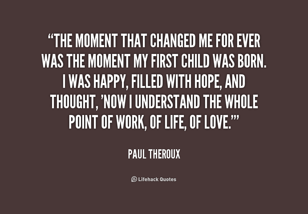 “The moment that changed me forever was the moment my first child was born. I was happy, filled with hope, and thought. Now I understand the whole point of work, of life, of love” - Paul Theroux “The moment that changed me forever was the moment my first child was born. I was happy, filled with hope, and thought. Now I understand the whole point of work, of life, of love” - Paul Theroux