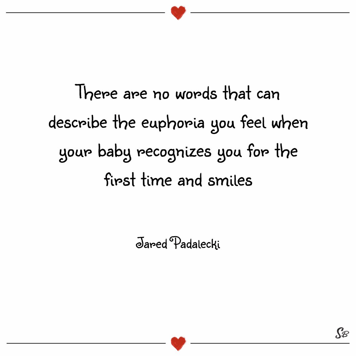 “There are no words that can describe the euphoria you feel when your baby recognizes you for the first time and smiles.” - Jared Padalecki “There are no words that can describe the euphoria you feel when your baby recognizes you for the first time and smiles.” - Jared Padalecki