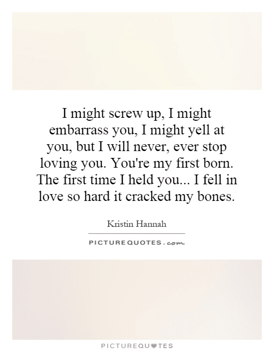 “I might screw up, I might embarass you, I might yell at you. But, I will never, ever stop loving you. You’re my first born. The first time I held you…I fell in love so hard it cracked my bones.” - Kristin Hannah