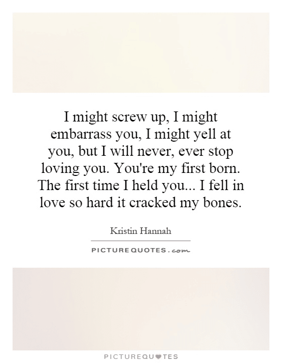 “I might screw up, I might embarass you, I might yell at you. But, I will never, ever stop loving you. You’re my first born. The first time I held you…I fell in love so hard it cracked my bones.” - Kristin Hannah “I might screw up, I might embarass you, I might yell at you. But, I will never, ever stop loving you. You’re my first born. The first time I held you…I fell in love so hard it cracked my bones.” - Kristin Hannah
