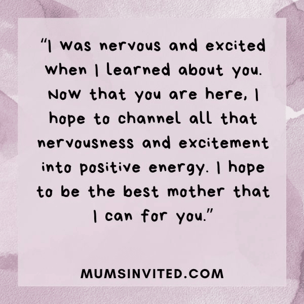 “I was nervous and excited when I learned about you. Now that you are here, I hope to channel all that nervousness and excitement into positive energy. I hope to be the best mother that I can for you.” - Mums Invited “I was nervous and excited when I learned about you. Now that you are here, I hope to channel all that nervousness and excitement into positive energy. I hope to be the best mother that I can for you.” - Mums Invited
