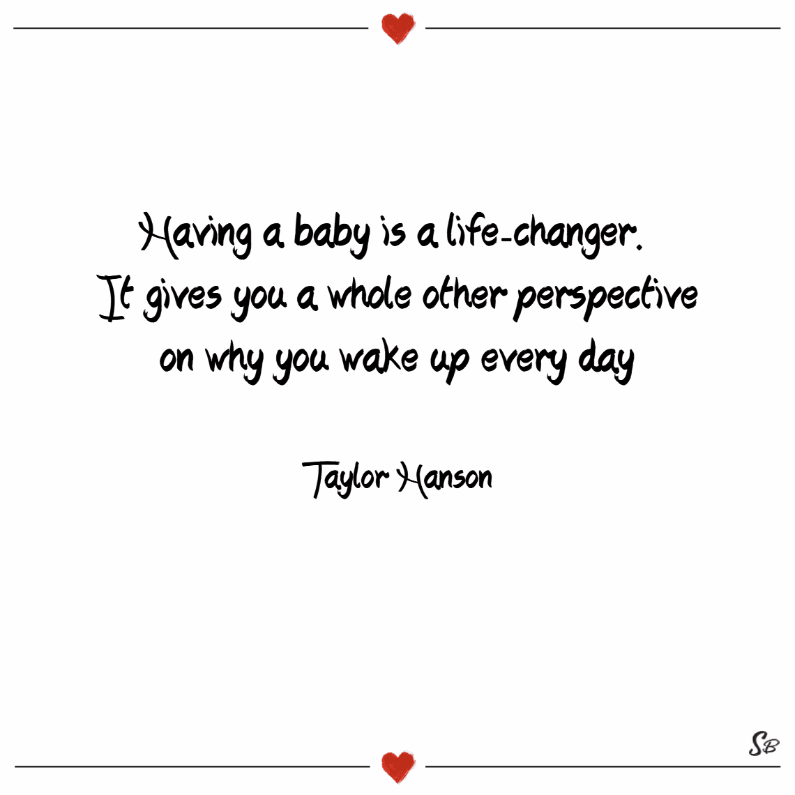 “Having a baby is a life-changer. It gives you a whole other perspective on why you wake up every day.” - Taylor Hanson “Having a baby is a life-changer. It gives you a whole other perspective on why you wake up every day.” - Taylor Hanson